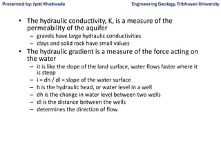 • The hydraulic conductivity, K, is a measure of the
permeability of the aquifer
– gravels have large hydraulic conductivities
– clays and solid rock have small values
• The hydraulic gradient is a measure of the force acting on
the water
– it is like the slope of the land surface, water flows faster where it
is steep
– i = dh / dl = slope of the water surface
– h is the hydraulic head, or water level in a well
– dh is the change in water level between two wells
– dl is the distance between the wells
– determines the direction of flow.
 