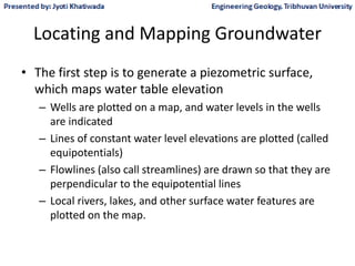 Locating and Mapping Groundwater
• The first step is to generate a piezometric surface,
which maps water table elevation
– Wells are plotted on a map, and water levels in the wells
are indicated
– Lines of constant water level elevations are plotted (called
equipotentials)
– Flowlines (also call streamlines) are drawn so that they are
perpendicular to the equipotential lines
– Local rivers, lakes, and other surface water features are
plotted on the map.
 