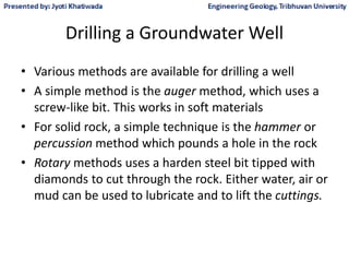 Drilling a Groundwater Well
• Various methods are available for drilling a well
• A simple method is the auger method, which uses a
screw-like bit. This works in soft materials
• For solid rock, a simple technique is the hammer or
percussion method which pounds a hole in the rock
• Rotary methods uses a harden steel bit tipped with
diamonds to cut through the rock. Either water, air or
mud can be used to lubricate and to lift the cuttings.
 