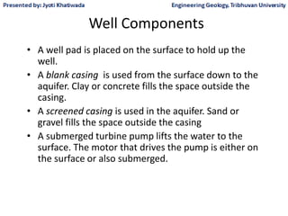 Well Components
• A well pad is placed on the surface to hold up the
well.
• A blank casing is used from the surface down to the
aquifer. Clay or concrete fills the space outside the
casing.
• A screened casing is used in the aquifer. Sand or
gravel fills the space outside the casing
• A submerged turbine pump lifts the water to the
surface. The motor that drives the pump is either on
the surface or also submerged.
 