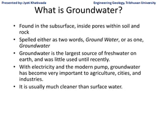 What is Groundwater?
• Found in the subsurface, inside pores within soil and
rock
• Spelled either as two words, Ground Water, or as one,
Groundwater
• Groundwater is the largest source of freshwater on
earth, and was little used until recently.
• With electricity and the modern pump, groundwater
has become very important to agriculture, cities, and
industries.
• It is usually much cleaner than surface water.
 