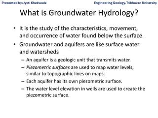 What is Groundwater Hydrology?
• It is the study of the characteristics, movement,
and occurrence of water found below the surface.
• Groundwater and aquifers are like surface water
and watersheds
– An aquifer is a geologic unit that transmits water.
– Piezometric surfaces are used to map water levels,
similar to topographic lines on maps.
– Each aquifer has its own piezometric surface.
– The water level elevation in wells are used to create the
piezometric surface.
 