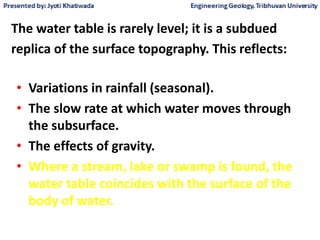 The water table is rarely level; it is a subdued
replica of the surface topography. This reflects:
• Variations in rainfall (seasonal).
• The slow rate at which water moves through
the subsurface.
• The effects of gravity.
• Where a stream, lake or swamp is found, the
water table coincides with the surface of the
body of water.
 