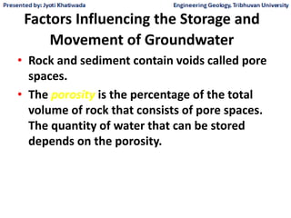 Factors Influencing the Storage and
Movement of Groundwater
• Rock and sediment contain voids called pore
spaces.
• The porosity is the percentage of the total
volume of rock that consists of pore spaces.
The quantity of water that can be stored
depends on the porosity.
 