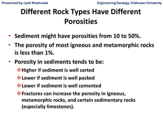 Different Rock Types Have Different
Porosities
• Sediment might have porosities from 10 to 50%.
• The porosity of most igneous and metamorphic rocks
is less than 1%.
• Porosity in sediments tends to be:
Higher if sediment is well sorted
Lower if sediment is well packed
Lower if sediment is well cemented
Fractures can increase the porosity in igneous,
metamorphic rocks, and certain sedimentary rocks
(especially limestones).
 