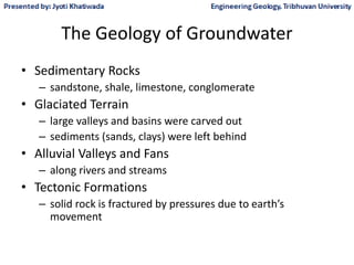 The Geology of Groundwater
• Sedimentary Rocks
– sandstone, shale, limestone, conglomerate
• Glaciated Terrain
– large valleys and basins were carved out
– sediments (sands, clays) were left behind
• Alluvial Valleys and Fans
– along rivers and streams
• Tectonic Formations
– solid rock is fractured by pressures due to earth’s
movement
 