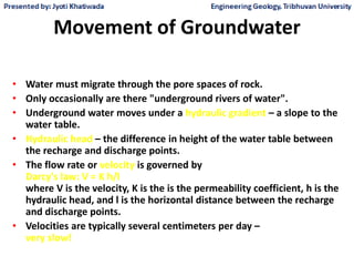 Movement of Groundwater
• Water must migrate through the pore spaces of rock.
• Only occasionally are there "underground rivers of water".
• Underground water moves under a hydraulic gradient – a slope to the
water table.
• Hydraulic head – the difference in height of the water table between
the recharge and discharge points.
• The flow rate or velocity is governed by
Darcy's law: V = K h/l
where V is the velocity, K is the is the permeability coefficient, h is the
hydraulic head, and l is the horizontal distance between the recharge
and discharge points.
• Velocities are typically several centimeters per day –
very slow!
 