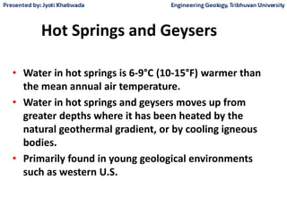 Hot Springs and Geysers
• Water in hot springs is 6-9°C (10-15°F) warmer than
the mean annual air temperature.
• Water in hot springs and geysers moves up from
greater depths where it has been heated by the
natural geothermal gradient, or by cooling igneous
bodies.
• Primarily found in young geological environments
such as western U.S.
 