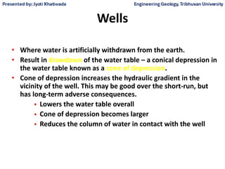 Wells
• Where water is artificially withdrawn from the earth.
• Result in drawdown of the water table – a conical depression in
the water table known as a cone of depression.
• Cone of depression increases the hydraulic gradient in the
vicinity of the well. This may be good over the short-run, but
has long-term adverse consequences.
 Lowers the water table overall
 Cone of depression becomes larger
 Reduces the column of water in contact with the well
 