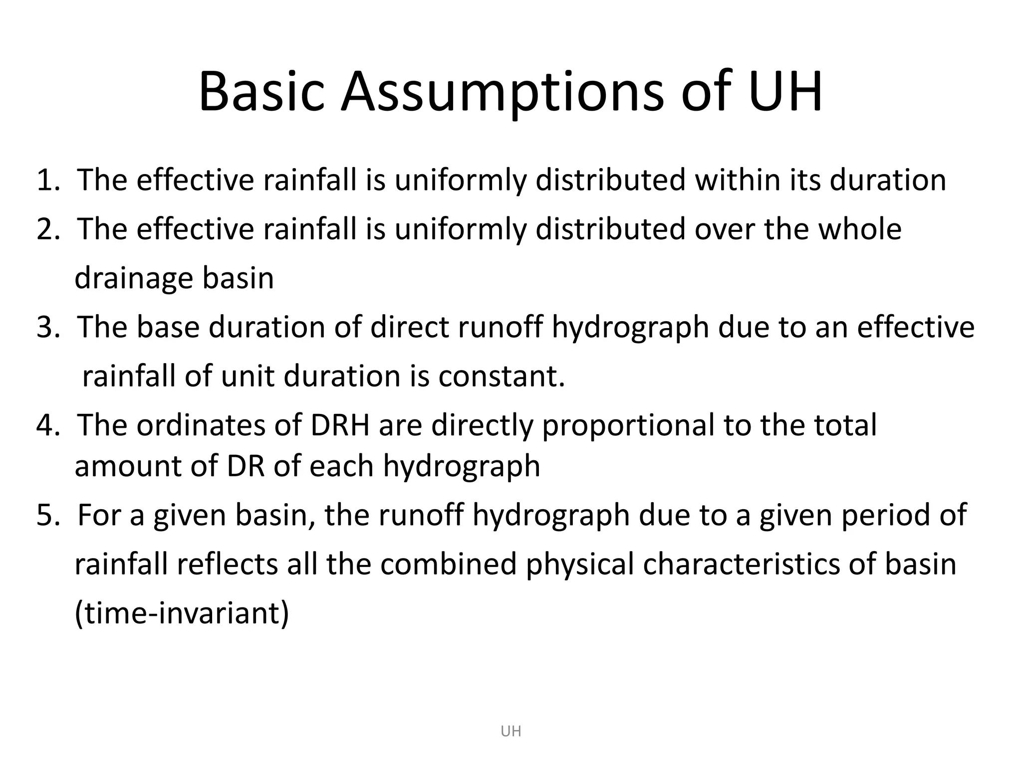 UH
Basic Assumptions of UH
1. The effective rainfall is uniformly distributed within its duration
2. The effective rainfall is uniformly distributed over the whole
drainage basin
3. The base duration of direct runoff hydrograph due to an effective
rainfall of unit duration is constant.
4. The ordinates of DRH are directly proportional to the total
amount of DR of each hydrograph
5. For a given basin, the runoff hydrograph due to a given period of
rainfall reflects all the combined physical characteristics of basin
(time-invariant)
 
