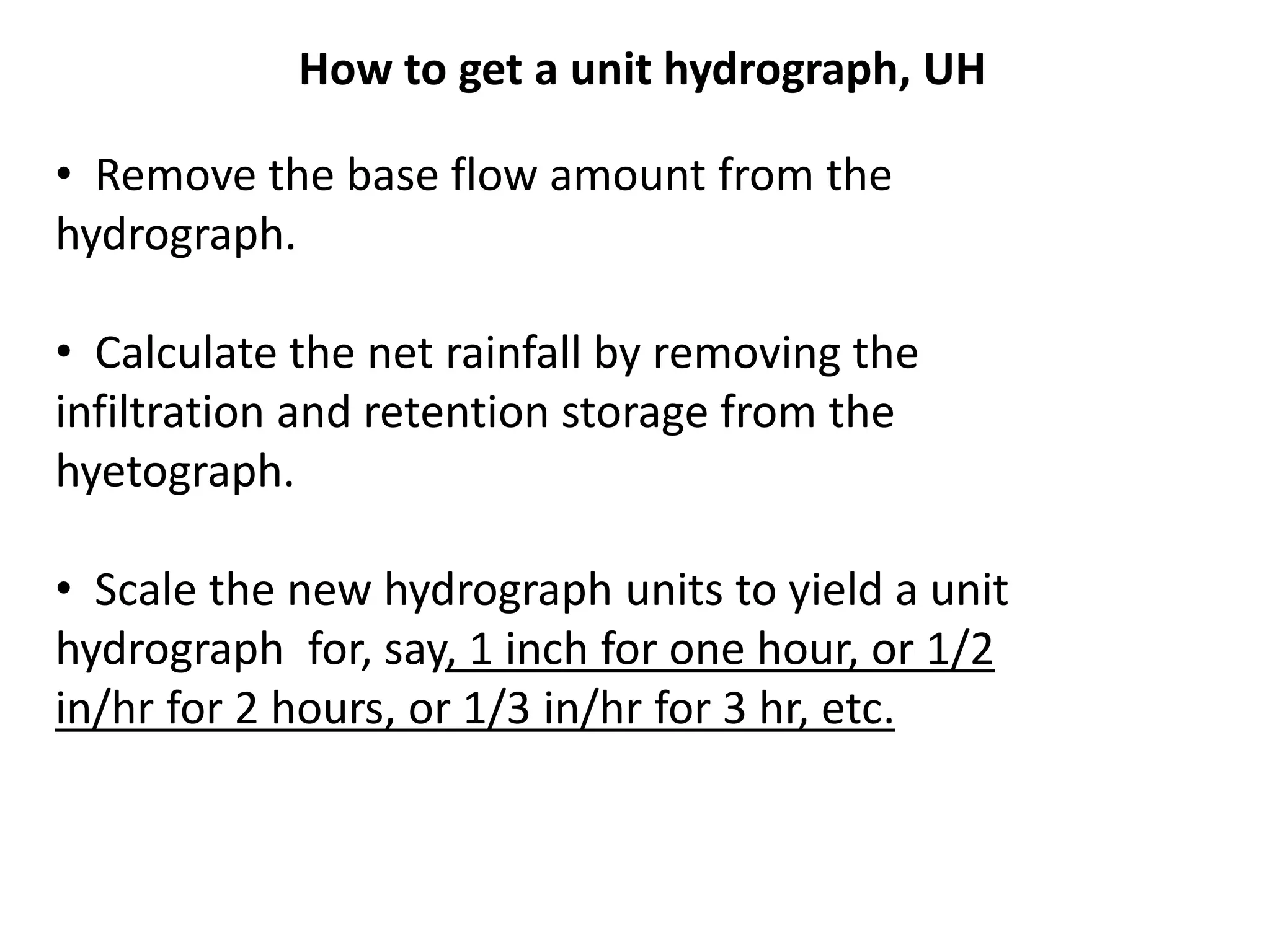 • Remove the base flow amount from the
hydrograph.
• Calculate the net rainfall by removing the
infiltration and retention storage from the
hyetograph.
• Scale the new hydrograph units to yield a unit
hydrograph for, say, 1 inch for one hour, or 1/2
in/hr for 2 hours, or 1/3 in/hr for 3 hr, etc.
How to get a unit hydrograph, UH
 