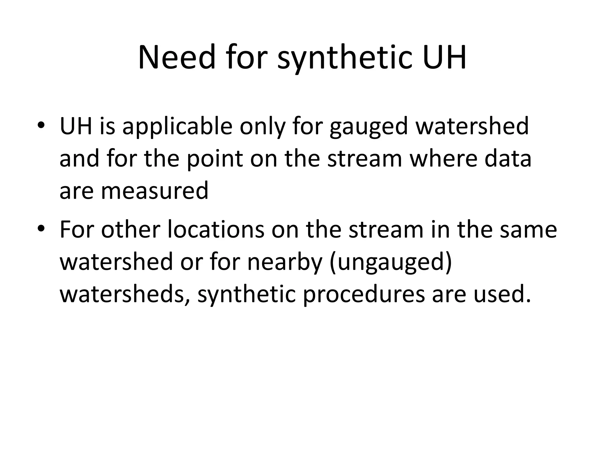 Need for synthetic UH
• UH is applicable only for gauged watershed
and for the point on the stream where data
are measured
• For other locations on the stream in the same
watershed or for nearby (ungauged)
watersheds, synthetic procedures are used.
 