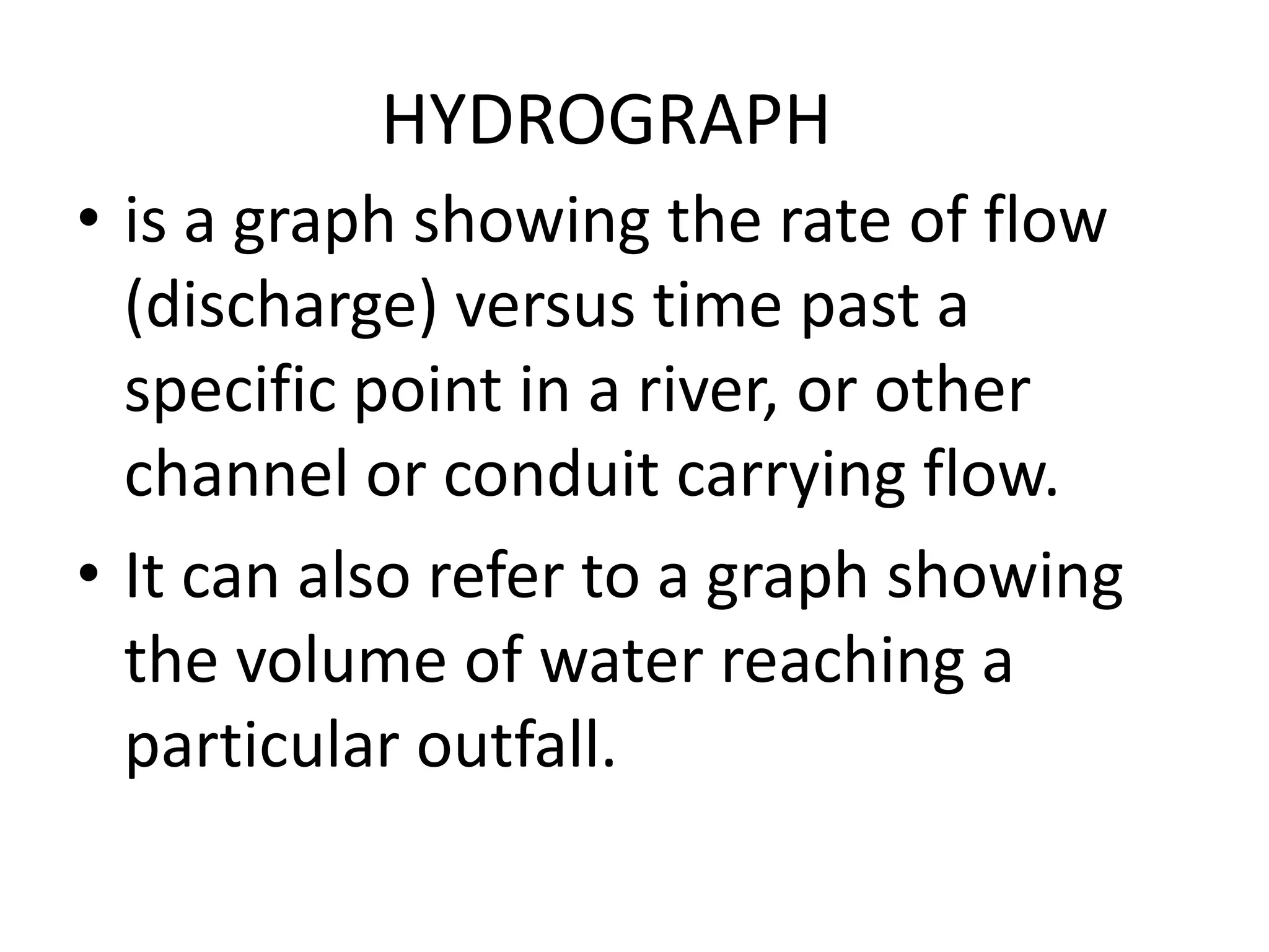 HYDROGRAPH
• is a graph showing the rate of flow
(discharge) versus time past a
specific point in a river, or other
channel or conduit carrying flow.
• It can also refer to a graph showing
the volume of water reaching a
particular outfall.
 