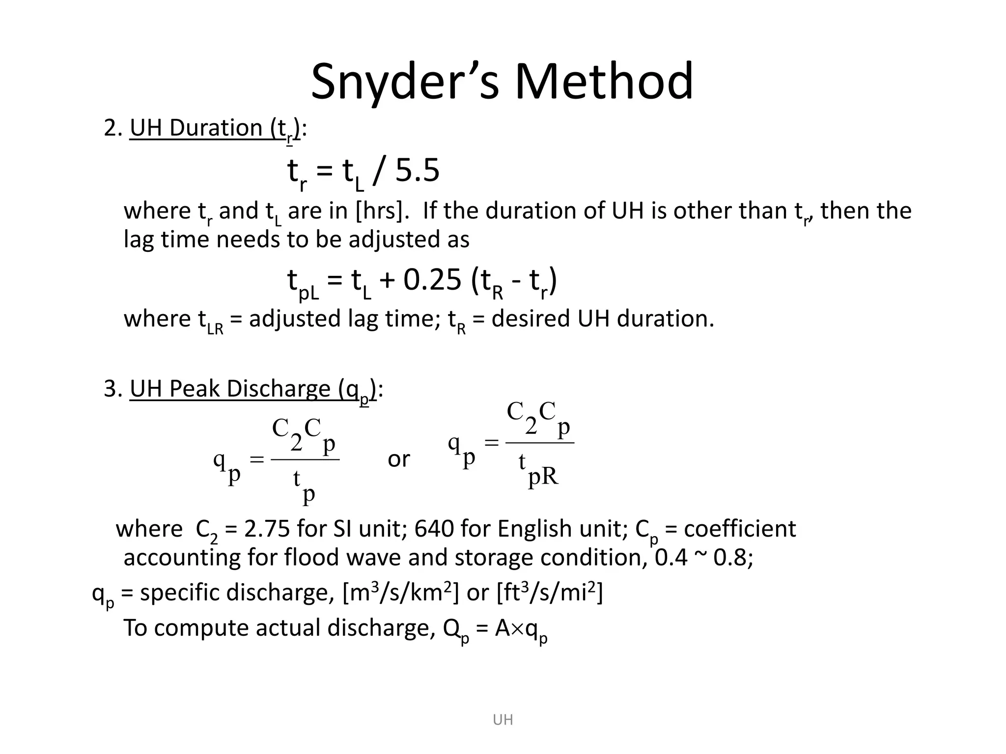 Snyder’s Method
2. UH Duration (tr):
tr = tL / 5.5
where tr and tL are in [hrs]. If the duration of UH is other than tr, then the
lag time needs to be adjusted as
tpL = tL + 0.25 (tR - tr)
where tLR = adjusted lag time; tR = desired UH duration.
3. UH Peak Discharge (qp):
or
where C2 = 2.75 for SI unit; 640 for English unit; Cp = coefficient
accounting for flood wave and storage condition, 0.4 ~ 0.8;
qp = specific discharge, [m3/s/km2] or [ft3/s/mi2]
To compute actual discharge, Qp = Aqp
UH
p
t
p
C
2
C
p
q 
pR
t
p
C
2
C
p
q 
 