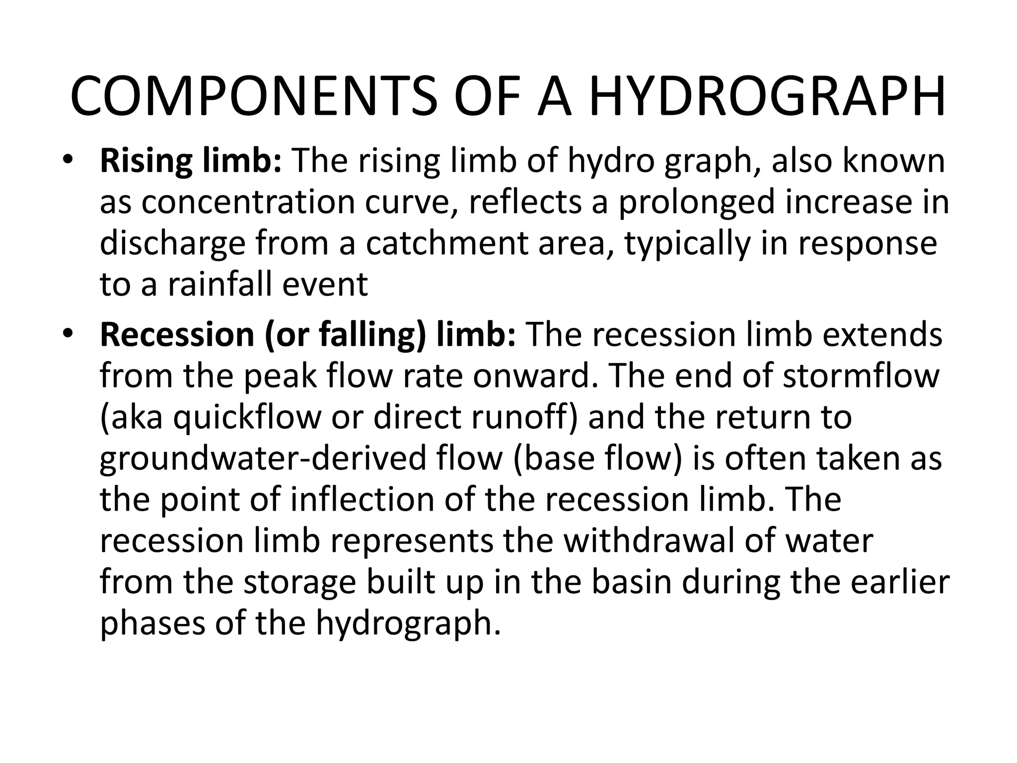 COMPONENTS OF A HYDROGRAPH
• Rising limb: The rising limb of hydro graph, also known
as concentration curve, reflects a prolonged increase in
discharge from a catchment area, typically in response
to a rainfall event
• Recession (or falling) limb: The recession limb extends
from the peak flow rate onward. The end of stormflow
(aka quickflow or direct runoff) and the return to
groundwater-derived flow (base flow) is often taken as
the point of inflection of the recession limb. The
recession limb represents the withdrawal of water
from the storage built up in the basin during the earlier
phases of the hydrograph.
 