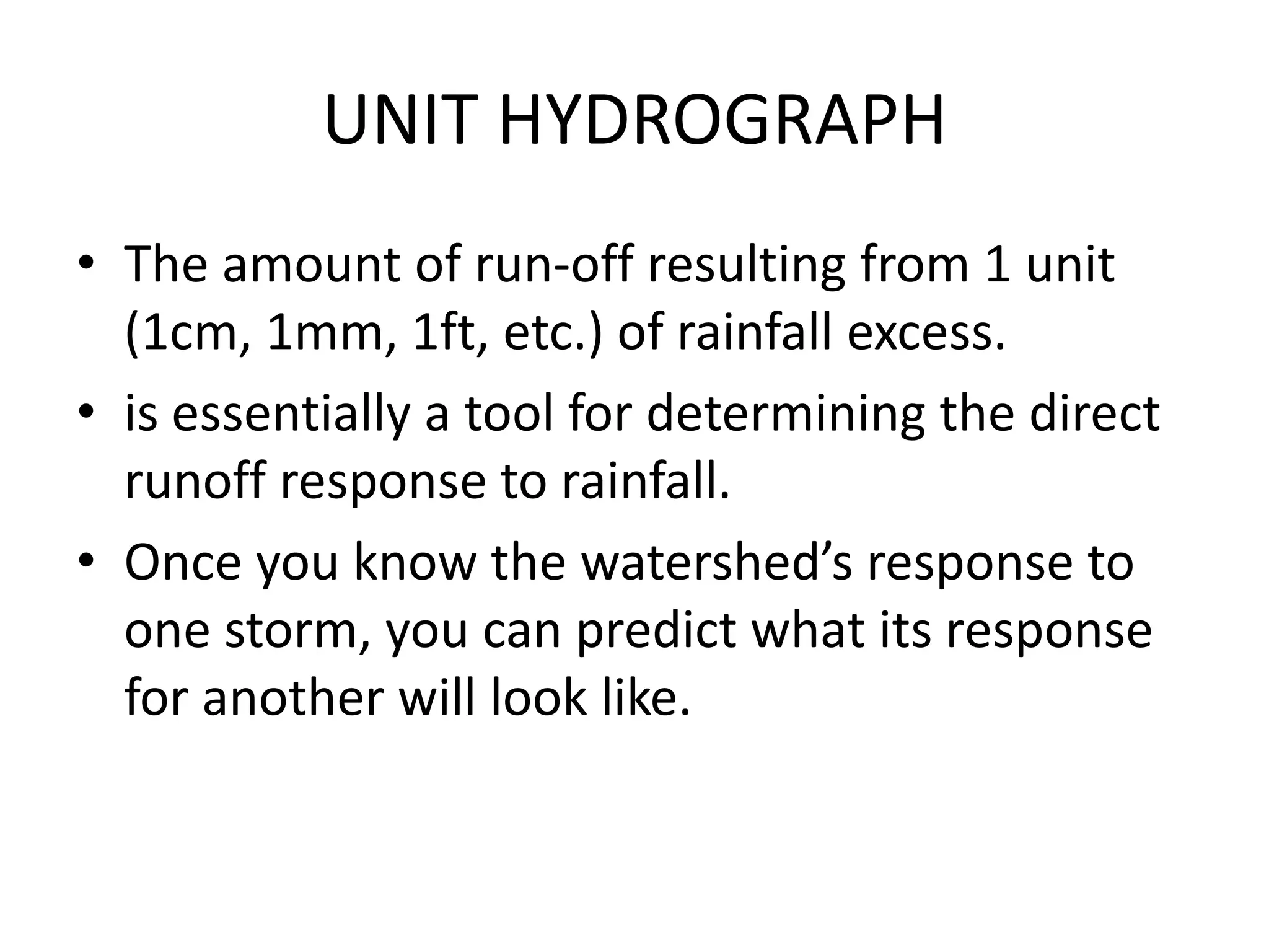 UNIT HYDROGRAPH
• The amount of run-off resulting from 1 unit
(1cm, 1mm, 1ft, etc.) of rainfall excess.
• is essentially a tool for determining the direct
runoff response to rainfall.
• Once you know the watershed’s response to
one storm, you can predict what its response
for another will look like.
 
