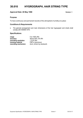 30.010 HYGROGRAPH, HAIR STRING TYPE
Approval Date: 20 May 1998 Version: 1
Equipment Specification: HYGROGRAPH, HAIR STRING TYPE Version 1 30.010-1/1
Purpose
To have continuous and permanent records of the atmospheric humidity at a place
Conditions & Requirements
• The general arrangement and main dimensions of the hair hygrograph and charts shall
comply with IS5900-1970.
Specifications
range 0 to 100% RH
accuracy above 20%: 5% RH
recording resolution ± 0.2% RH
housing material FRP or aluminium
recording mechanism drum, driven by clockwork