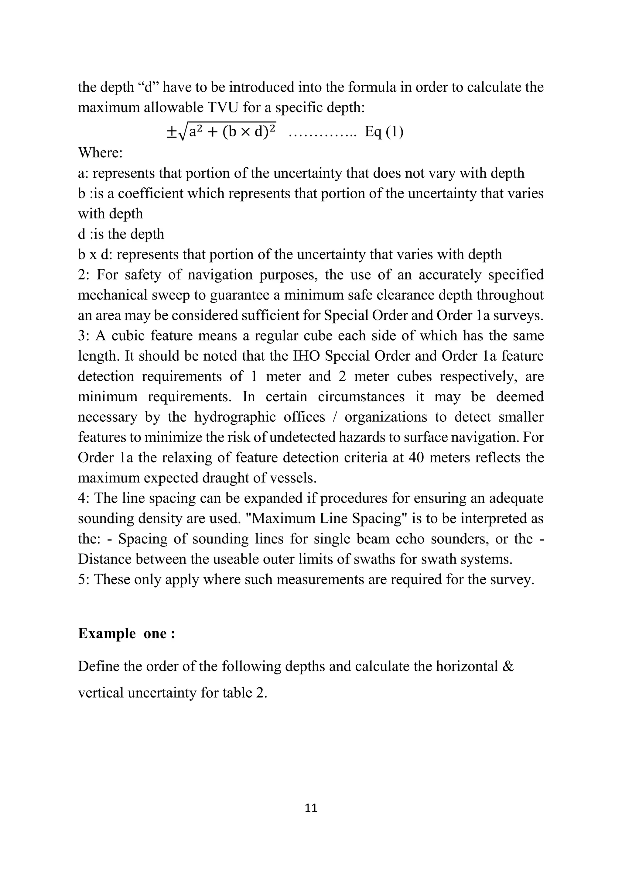 11
the depth “d” have to be introduced into the formula in order to calculate the
maximum allowable TVU for a specific depth:
±√a2 + (b × d)2 ………….. Eq (1)
Where:
a: represents that portion of the uncertainty that does not vary with depth
b :is a coefficient which represents that portion of the uncertainty that varies
with depth
d :is the depth
b x d: represents that portion of the uncertainty that varies with depth
2: For safety of navigation purposes, the use of an accurately specified
mechanical sweep to guarantee a minimum safe clearance depth throughout
an area may be considered sufficient for Special Order and Order 1a surveys.
3: A cubic feature means a regular cube each side of which has the same
length. It should be noted that the IHO Special Order and Order 1a feature
detection requirements of 1 meter and 2 meter cubes respectively, are
minimum requirements. In certain circumstances it may be deemed
necessary by the hydrographic offices / organizations to detect smaller
features to minimize the risk of undetected hazards to surface navigation. For
Order 1a the relaxing of feature detection criteria at 40 meters reflects the
maximum expected draught of vessels.
4: The line spacing can be expanded if procedures for ensuring an adequate
sounding density are used. "Maximum Line Spacing" is to be interpreted as
the: - Spacing of sounding lines for single beam echo sounders, or the -
Distance between the useable outer limits of swaths for swath systems.
5: These only apply where such measurements are required for the survey.
Example one :
Define the order of the following depths and calculate the horizontal &
vertical uncertainty for table 2.
 