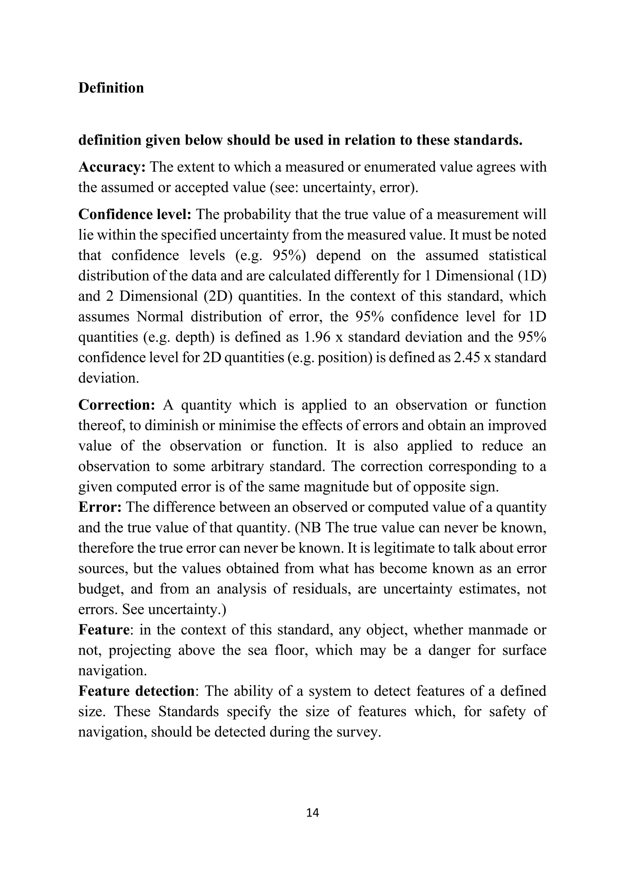 14
Definition
definition given below should be used in relation to these standards.
Accuracy: The extent to which a measured or enumerated value agrees with
the assumed or accepted value (see: uncertainty, error).
Confidence level: The probability that the true value of a measurement will
lie within the specified uncertainty from the measured value. It must be noted
that confidence levels (e.g. 95%) depend on the assumed statistical
distribution of the data and are calculated differently for 1 Dimensional (1D)
and 2 Dimensional (2D) quantities. In the context of this standard, which
assumes Normal distribution of error, the 95% confidence level for 1D
quantities (e.g. depth) is defined as 1.96 x standard deviation and the 95%
confidence level for 2D quantities (e.g. position) is defined as 2.45 x standard
deviation.
Correction: A quantity which is applied to an observation or function
thereof, to diminish or minimise the effects of errors and obtain an improved
value of the observation or function. It is also applied to reduce an
observation to some arbitrary standard. The correction corresponding to a
given computed error is of the same magnitude but of opposite sign.
Error: The difference between an observed or computed value of a quantity
and the true value of that quantity. (NB The true value can never be known,
therefore the true error can never be known. It is legitimate to talk about error
sources, but the values obtained from what has become known as an error
budget, and from an analysis of residuals, are uncertainty estimates, not
errors. See uncertainty.)
Feature: in the context of this standard, any object, whether manmade or
not, projecting above the sea floor, which may be a danger for surface
navigation.
Feature detection: The ability of a system to detect features of a defined
size. These Standards specify the size of features which, for safety of
navigation, should be detected during the survey.
 
