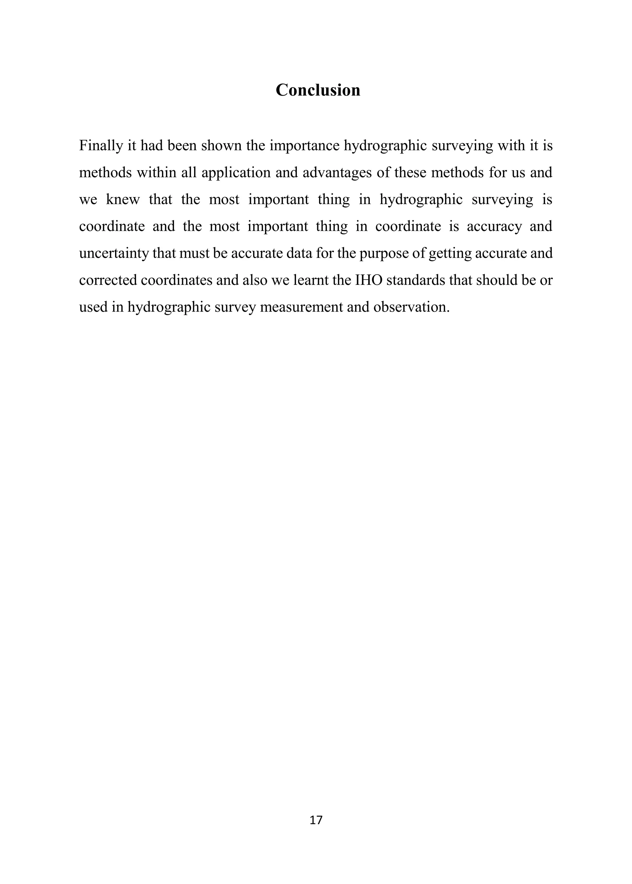 17
Conclusion
Finally it had been shown the importance hydrographic surveying with it is
methods within all application and advantages of these methods for us and
we knew that the most important thing in hydrographic surveying is
coordinate and the most important thing in coordinate is accuracy and
uncertainty that must be accurate data for the purpose of getting accurate and
corrected coordinates and also we learnt the IHO standards that should be or
used in hydrographic survey measurement and observation.
 