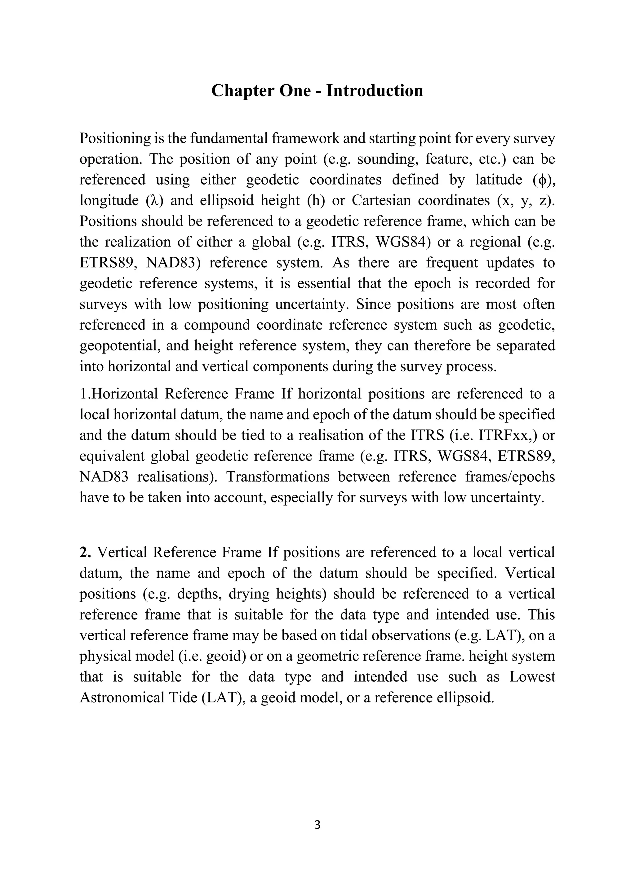 3
Chapter One - Introduction
Positioning is the fundamental framework and starting point for every survey
operation. The position of any point (e.g. sounding, feature, etc.) can be
referenced using either geodetic coordinates defined by latitude (ϕ),
longitude (λ) and ellipsoid height (һ) or Cartesian coordinates (x, y, z).
Positions should be referenced to a geodetic reference frame, which can be
the realization of either a global (e.g. ITRS, WGS84) or a regional (e.g.
ETRS89, NAD83) reference system. As there are frequent updates to
geodetic reference systems, it is essential that the epoch is recorded for
surveys with low positioning uncertainty. Since positions are most often
referenced in a compound coordinate reference system such as geodetic,
geopotential, and height reference system, they can therefore be separated
into horizontal and vertical components during the survey process.
1.Horizontal Reference Frame If horizontal positions are referenced to a
local horizontal datum, the name and epoch of the datum should be specified
and the datum should be tied to a realisation of the ITRS (i.e. ITRFxx,) or
equivalent global geodetic reference frame (e.g. ITRS, WGS84, ETRS89,
NAD83 realisations). Transformations between reference frames/epochs
have to be taken into account, especially for surveys with low uncertainty.
2. Vertical Reference Frame If positions are referenced to a local vertical
datum, the name and epoch of the datum should be specified. Vertical
positions (e.g. depths, drying heights) should be referenced to a vertical
reference frame that is suitable for the data type and intended use. This
vertical reference frame may be based on tidal observations (e.g. LAT), on a
physical model (i.e. geoid) or on a geometric reference frame. height system
that is suitable for the data type and intended use such as Lowest
Astronomical Tide (LAT), a geoid model, or a reference ellipsoid.
 