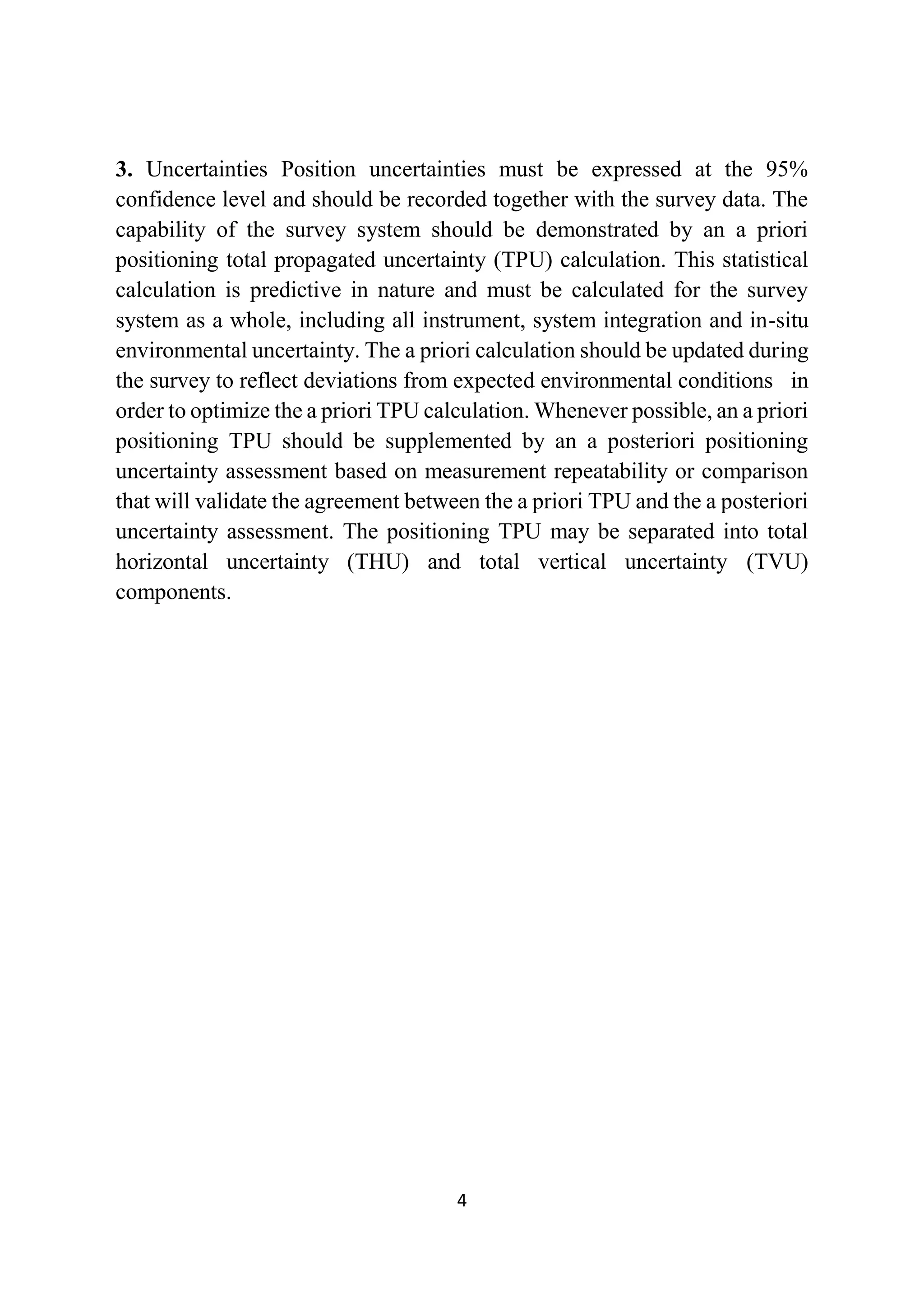 4
3. Uncertainties Position uncertainties must be expressed at the 95%
confidence level and should be recorded together with the survey data. The
capability of the survey system should be demonstrated by an a priori
positioning total propagated uncertainty (TPU) calculation. This statistical
calculation is predictive in nature and must be calculated for the survey
system as a whole, including all instrument, system integration and in-situ
environmental uncertainty. The a priori calculation should be updated during
the survey to reflect deviations from expected environmental conditions in
order to optimize the a priori TPU calculation. Whenever possible, an a priori
positioning TPU should be supplemented by an a posteriori positioning
uncertainty assessment based on measurement repeatability or comparison
that will validate the agreement between the a priori TPU and the a posteriori
uncertainty assessment. The positioning TPU may be separated into total
horizontal uncertainty (THU) and total vertical uncertainty (TVU)
components.
 