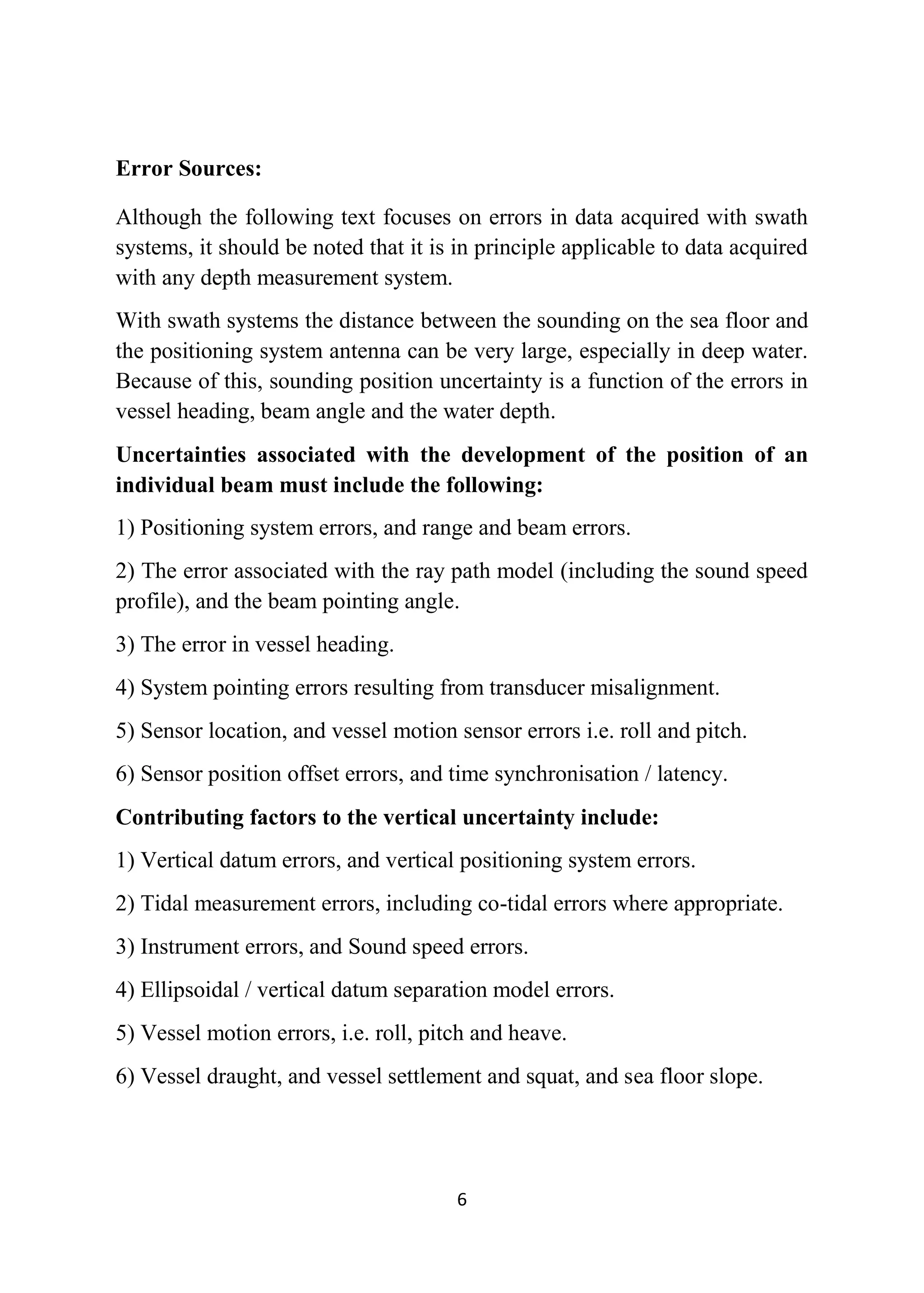 6
Error Sources:
Although the following text focuses on errors in data acquired with swath
systems, it should be noted that it is in principle applicable to data acquired
with any depth measurement system.
With swath systems the distance between the sounding on the sea floor and
the positioning system antenna can be very large, especially in deep water.
Because of this, sounding position uncertainty is a function of the errors in
vessel heading, beam angle and the water depth.
Uncertainties associated with the development of the position of an
individual beam must include the following:
1) Positioning system errors, and range and beam errors.
2) The error associated with the ray path model (including the sound speed
profile), and the beam pointing angle.
3) The error in vessel heading.
4) System pointing errors resulting from transducer misalignment.
5) Sensor location, and vessel motion sensor errors i.e. roll and pitch.
6) Sensor position offset errors, and time synchronisation / latency.
Contributing factors to the vertical uncertainty include:
1) Vertical datum errors, and vertical positioning system errors.
2) Tidal measurement errors, including co-tidal errors where appropriate.
3) Instrument errors, and Sound speed errors.
4) Ellipsoidal / vertical datum separation model errors.
5) Vessel motion errors, i.e. roll, pitch and heave.
6) Vessel draught, and vessel settlement and squat, and sea floor slope.
 