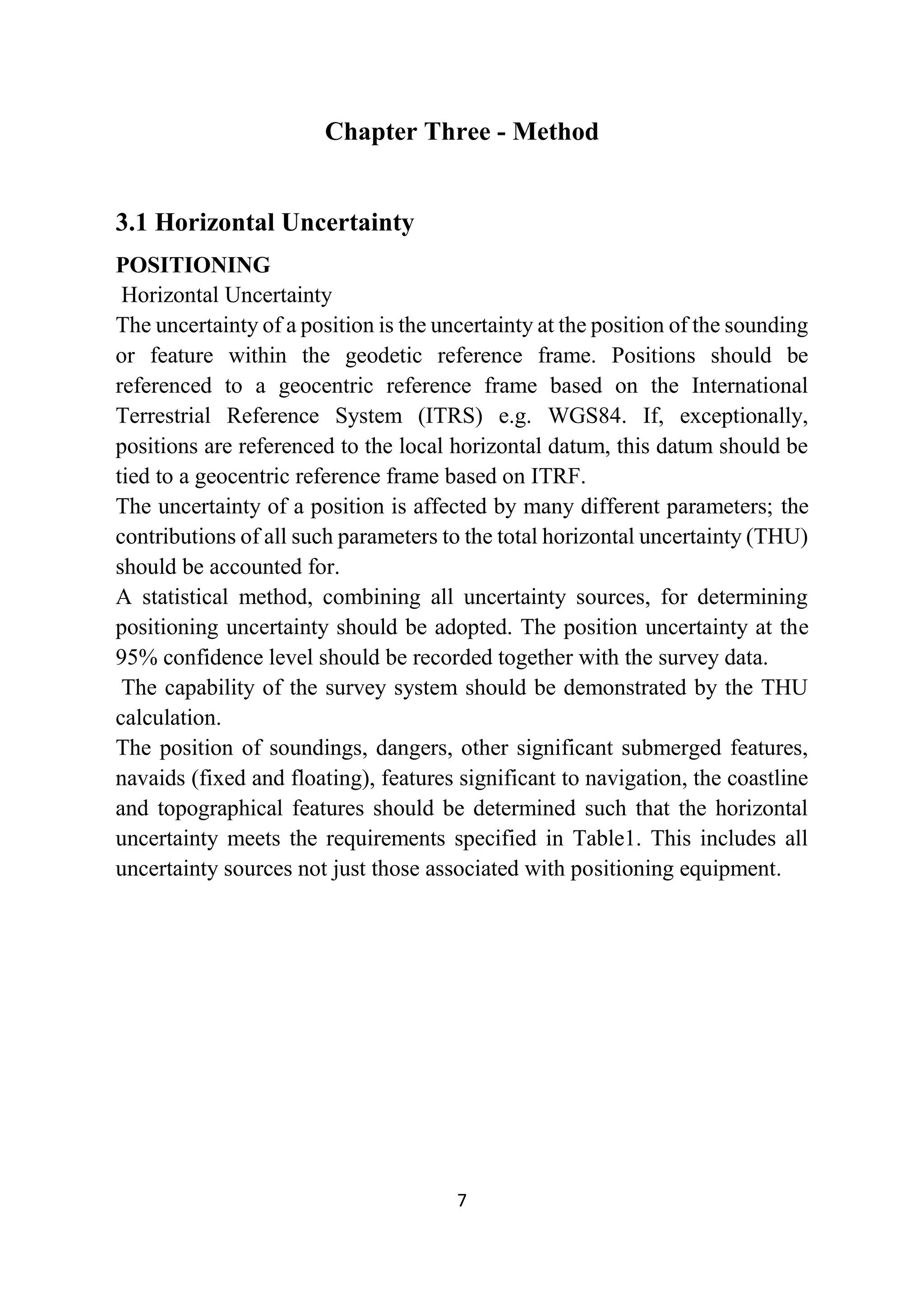 7
Chapter Three - Method
3.1 Horizontal Uncertainty
POSITIONING
Horizontal Uncertainty
The uncertainty of a position is the uncertainty at the position of the sounding
or feature within the geodetic reference frame. Positions should be
referenced to a geocentric reference frame based on the International
Terrestrial Reference System (ITRS) e.g. WGS84. If, exceptionally,
positions are referenced to the local horizontal datum, this datum should be
tied to a geocentric reference frame based on ITRF.
The uncertainty of a position is affected by many different parameters; the
contributions of all such parameters to the total horizontal uncertainty (THU)
should be accounted for.
A statistical method, combining all uncertainty sources, for determining
positioning uncertainty should be adopted. The position uncertainty at the
95% confidence level should be recorded together with the survey data.
The capability of the survey system should be demonstrated by the THU
calculation.
The position of soundings, dangers, other significant submerged features,
navaids (fixed and floating), features significant to navigation, the coastline
and topographical features should be determined such that the horizontal
uncertainty meets the requirements specified in Table1. This includes all
uncertainty sources not just those associated with positioning equipment.
 