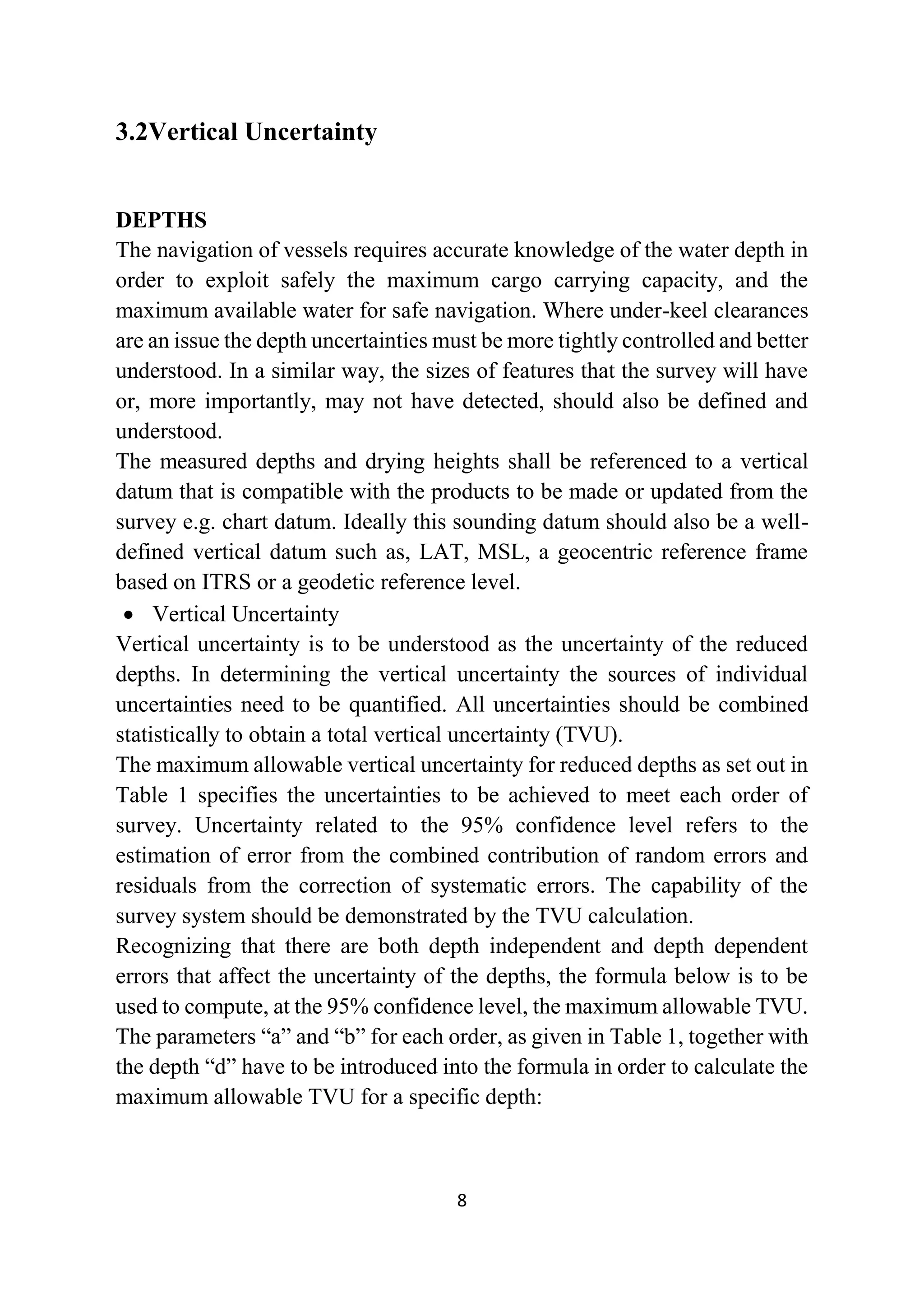 8
3.2Vertical Uncertainty
DEPTHS
The navigation of vessels requires accurate knowledge of the water depth in
order to exploit safely the maximum cargo carrying capacity, and the
maximum available water for safe navigation. Where under-keel clearances
are an issue the depth uncertainties must be more tightly controlled and better
understood. In a similar way, the sizes of features that the survey will have
or, more importantly, may not have detected, should also be defined and
understood.
The measured depths and drying heights shall be referenced to a vertical
datum that is compatible with the products to be made or updated from the
survey e.g. chart datum. Ideally this sounding datum should also be a well-
defined vertical datum such as, LAT, MSL, a geocentric reference frame
based on ITRS or a geodetic reference level.
 Vertical Uncertainty
Vertical uncertainty is to be understood as the uncertainty of the reduced
depths. In determining the vertical uncertainty the sources of individual
uncertainties need to be quantified. All uncertainties should be combined
statistically to obtain a total vertical uncertainty (TVU).
The maximum allowable vertical uncertainty for reduced depths as set out in
Table 1 specifies the uncertainties to be achieved to meet each order of
survey. Uncertainty related to the 95% confidence level refers to the
estimation of error from the combined contribution of random errors and
residuals from the correction of systematic errors. The capability of the
survey system should be demonstrated by the TVU calculation.
Recognizing that there are both depth independent and depth dependent
errors that affect the uncertainty of the depths, the formula below is to be
used to compute, at the 95% confidence level, the maximum allowable TVU.
The parameters “a” and “b” for each order, as given in Table 1, together with
the depth “d” have to be introduced into the formula in order to calculate the
maximum allowable TVU for a specific depth:
 