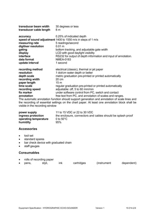 Equipment Specification: HYDROGRAPHIC ECHO-SOUNDER Version 1 10.014-2/4
transducer beam width 30 degrees or less
transducer cable length 8 m
accuracy 0.25% of indicated depth
speed of sound adjustment 1400 to 1550 m/s in steps of 1 m/s
measuring rate 5 readings/second
digitiser resolution 0.01 m
gating bottom tracking, and adjustable gate width
display LCD with good daylight visibility
interface RS232 for output of depth information and input of annotation.
data format NMEA-0183
update interval 1 second
recording method electrical (classic), thermal or jet paper
resolution 1 dot/cm water depth or better
depth scale metric graduation pre-printed or printed automatically
recording width 20 cm
paper length 15 m
time scale regular graduation pre-printed or printed automatically
recording speed adjustable: off, 5 to 60 mm/min
fix marker under software control from PC, switch and contact
annotation free text from PC, and annotation of scales and ranges.
The automatic annotation function should support generation and annotation of scale lines and
the recording of essential settings on the chart paper. At least one annotation block shall be
visible in the recording window
power supply 11 to 15 VDC or 22 to 30 VDC
ingress protection the enclosure, connectors and cables should be splash proof
operating temperature 0 to 50°C
humidity 95%
Accessories
• tool set
• standard spares
• bar check device with graduated chain
• staff gauges
Consumables
• rolls of recording paper
• pens, styli, ink cartridges (instrument dependent)
 