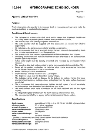 10.014 HYDROGRAPHIC ECHO-SOUNDER
As per HP-I
Approval Date: 20 May 1998 Version: 1
Equipment Specification: HYDROGRAPHIC ECHO-SOUNDER Version 1 10.014-3/4
Purpose
The hydrographic echo-sounder is to measure depth in reservoirs and rivers and make the
readings available to a data collection system.
Conditions & Requirements
• The hydrographic echo-sounder shall be of such a design that it operates reliably and
accurately under the prevailing environmental and operational conditions.
• The echo-sounder shall be easy to operate and maintain.
• The echo-sounder shall be supplied with the accessories as needed for effective
deployment.
• All materials on the echo-sounder exterior shall be non-corrosive.
• The echo-sounder shall be of a rugged design that can cope with the prevailing shock
and vibration as experienced in mobile operations.
• The echo-sounder shall have an expected technical lifetime of not less than 10 years.
• Operating and maintenance manuals related to the type and model of the echo-sounder,
shall be part of the delivery.
• Actual water depth shall be digitally presented, and recorded by an integrated chart
recorder.
• The sounding data shall be transmitted by serial communication to the controlling PC.
• Power will be supplied by standard car batteries, either one or two in series, depending
on the voltage requirements of the echo-sounder.
• Power consumption shall be moderate.
• Depth readings shall be visualised on a LCD display.
• The displayed value shall not depend on supply voltage.
• The indicated range shall be distance to the bottom, in meters. Hence, the echo-
sounder should suppress multiple echoes and echoes from the water surface (backward
sensitivity).
• The echo-sounder shall have adjustment facilities for draft, speed of sound, sensitivity,
recording range, time dependent gain control and grey scale.
• The echo-sounder shall have illumination on the chart recorder and on the digital
display.
• An integrated digitiser shall convert the depth readings into numerical data.
• The echo-sounder shall have a good performance in sediment laden waters.
Specifications
depth ranges selectable up to 200 m (0 to 10, 20, 50, 100, 200 m) or equivalent
minimum depth 0.3 m below transducer
acoustic frequency approximately 200 kHz
transducer beam width 10 degrees or less
output power 250 W pulse
transducer cable length 8 m
alarm low depth indication
Optionally, a second frequency may be included for firm bottom detection.
acoustic frequency 12 to 45 kHz
transducer beam width 30 degrees or less
transducer cable length 8 m
 