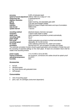 Equipment Specification: HYDROGRAPHIC ECHO-SOUNDER Version 1 10.014-4/4
accuracy 0.25% of indicated depth
speed of sound adjustment 1400 to 1550 m/s in steps of 1 m/s
measuring rate 5 readings/second
digitiser resolution 0.01 m
gating bottom tracking, and adjustable gate width
display LCD with good daylight visibility
interface RS232 for output of depth information and input of annotation.
data format NMEA-0183
update interval 1 second
recording method electrical (classic), thermal or jet paper
resolution 1 dot/cm water depth or better
depth scale metric graduation pre-printed or printed automatically
recording width 20 cm
paper length 15 m
time scale regular graduation pre-printed or printed automatically
recording speed adjustable: off, 5 to 60 mm/min
fix marker under software control from PC, switch and contact
annotation free text from PC, and annotation of scales and ranges.
The automatic annotation function should support generation and annotation of scale lines and
the recording of essential settings on the chart paper. At least one annotation block shall be
visible in the recording window
power supply 11 to 15 VDC or 22 to 30 VDC
ingress protection the enclosure, connectors and cables should be splash proof
operating temperature 0 to 50°C
humidity 95%
Accessories
• tool set
• standard spares
• bar check device with graduated chain
• staff gauges
Consumables
• rolls of recording paper
• pens, styli, ink cartridges (instrument dependent)
 