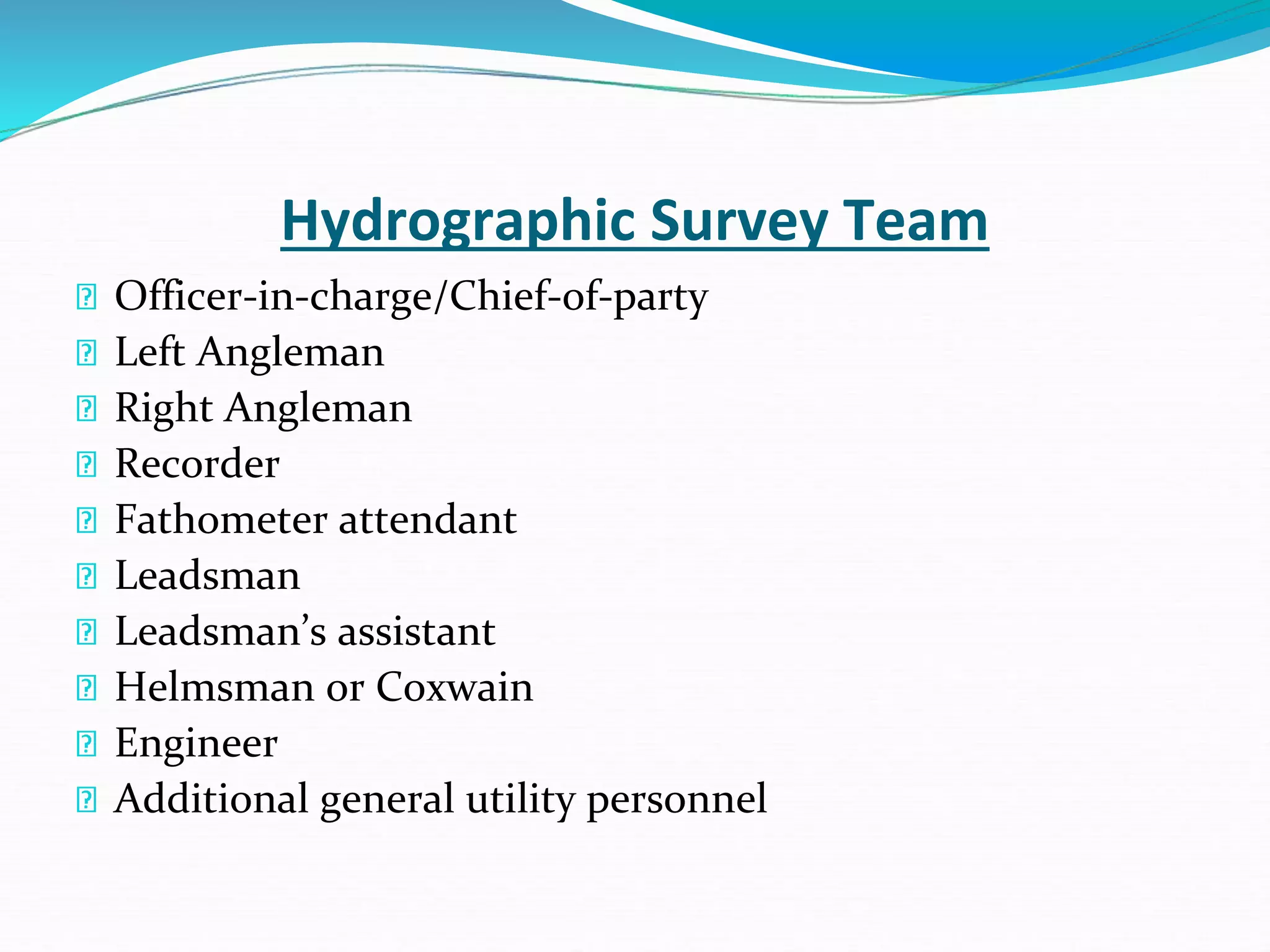 Hydrographic Survey Team
Officer-in-charge/Chief-of-party
Left Angleman
Right Angleman
Recorder
Fathometer attendant
Leadsman
Leadsman’s assistant
Helmsman or Coxwain
Engineer
Additional general utility personnel
 