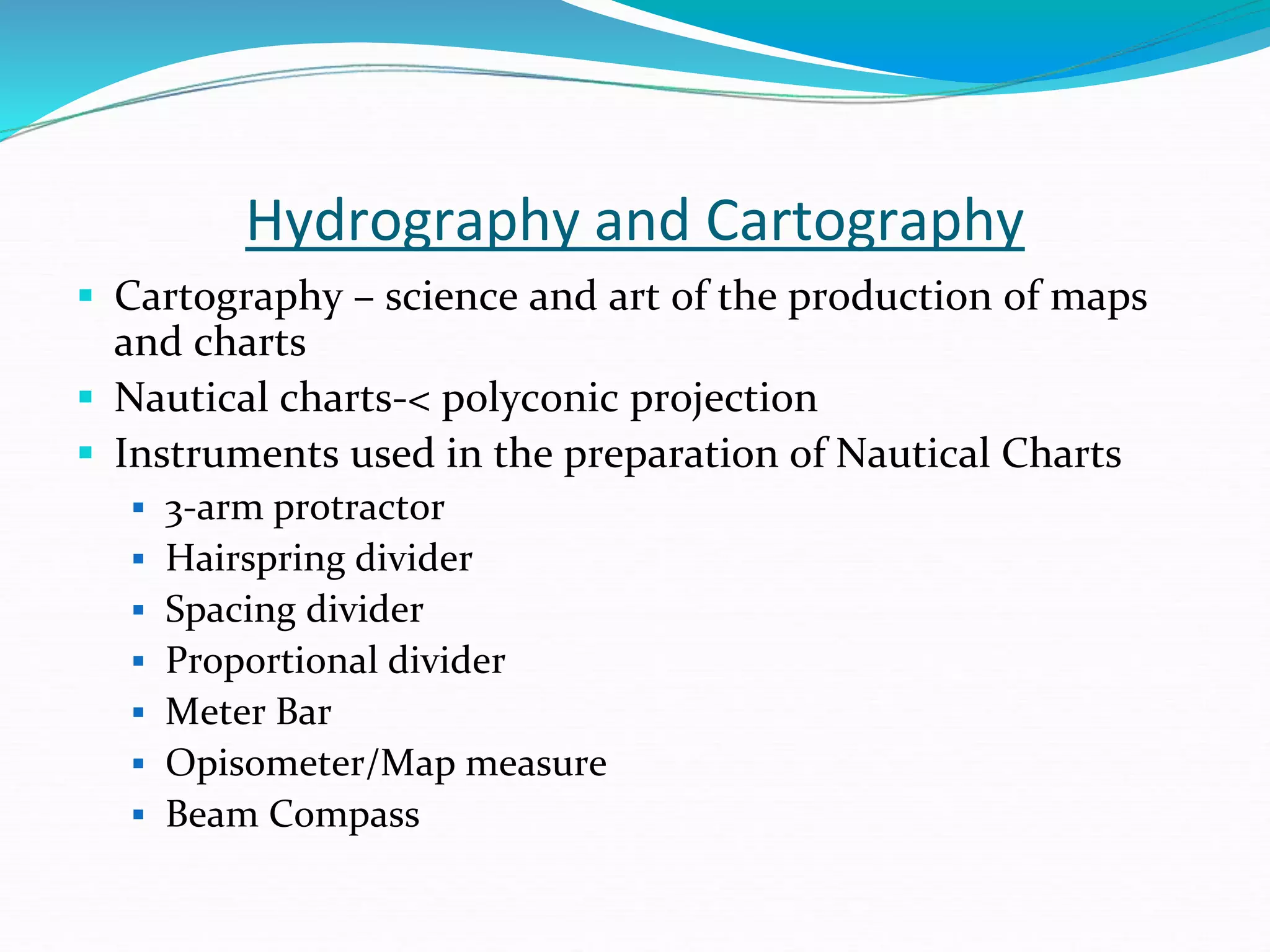 Hydrography and Cartography
 Cartography – science and art of the production of maps
and charts
 Nautical charts-< polyconic projection
 Instruments used in the preparation of Nautical Charts
 3-arm protractor
 Hairspring divider
 Spacing divider
 Proportional divider
 Meter Bar
 Opisometer/Map measure
 Beam Compass
 