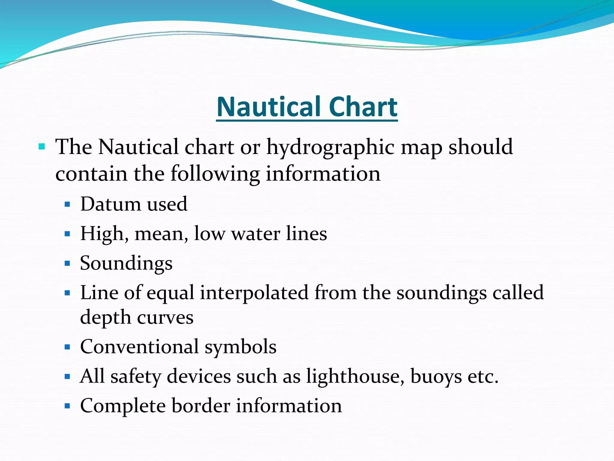 Nautical Chart
 The Nautical chart or hydrographic map should
contain the following information
 Datum used
 High, mean, low water lines
 Soundings
 Line of equal interpolated from the soundings called
depth curves
 Conventional symbols
 All safety devices such as lighthouse, buoys etc.
 Complete border information
 