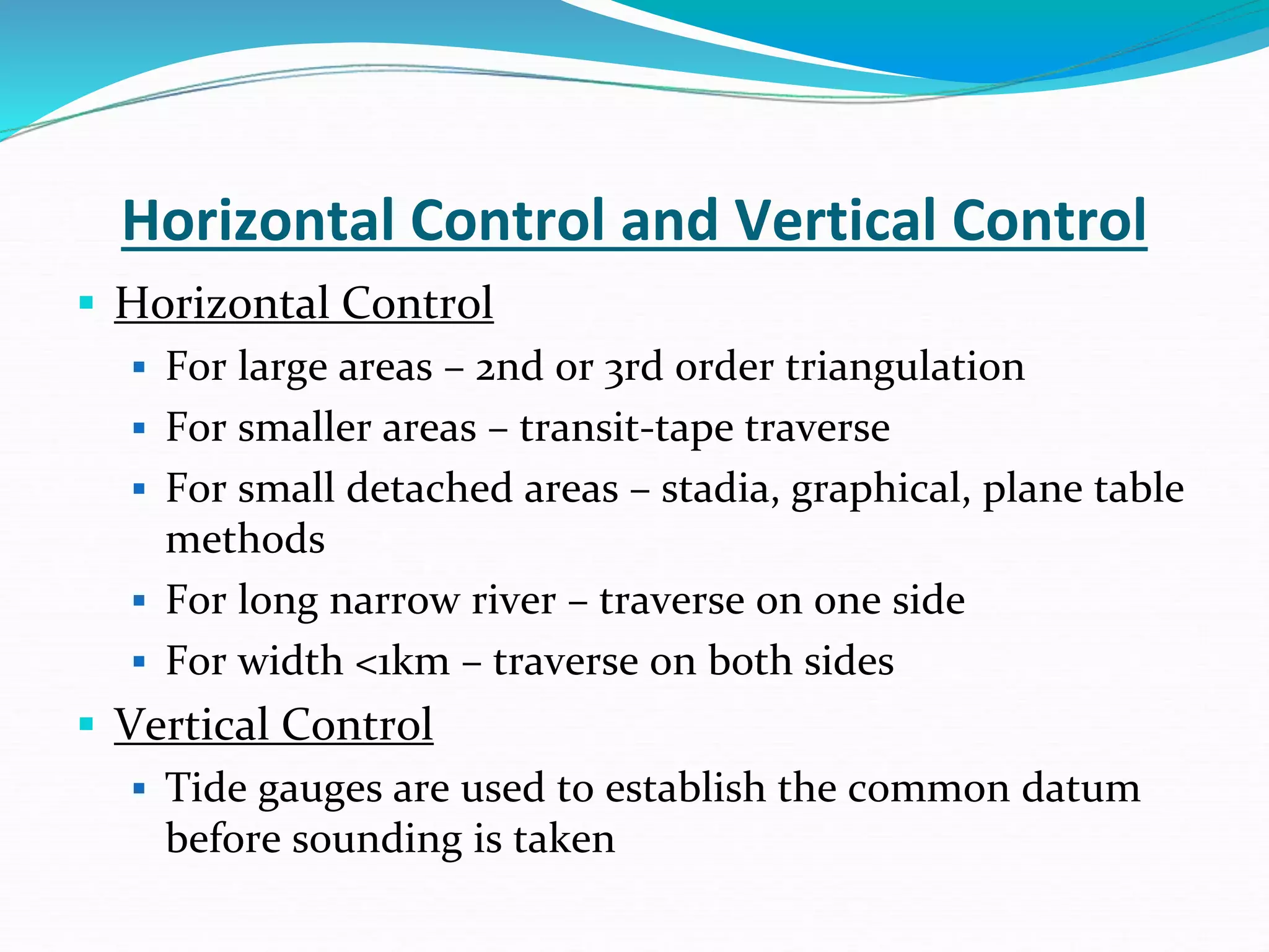 Horizontal Control and Vertical Control
 Horizontal Control
 For large areas – 2nd or 3rd order triangulation
 For smaller areas – transit-tape traverse
 For small detached areas – stadia, graphical, plane table
methods
 For long narrow river – traverse on one side
 For width <1km – traverse on both sides
 Vertical Control
 Tide gauges are used to establish the common datum
before sounding is taken
 