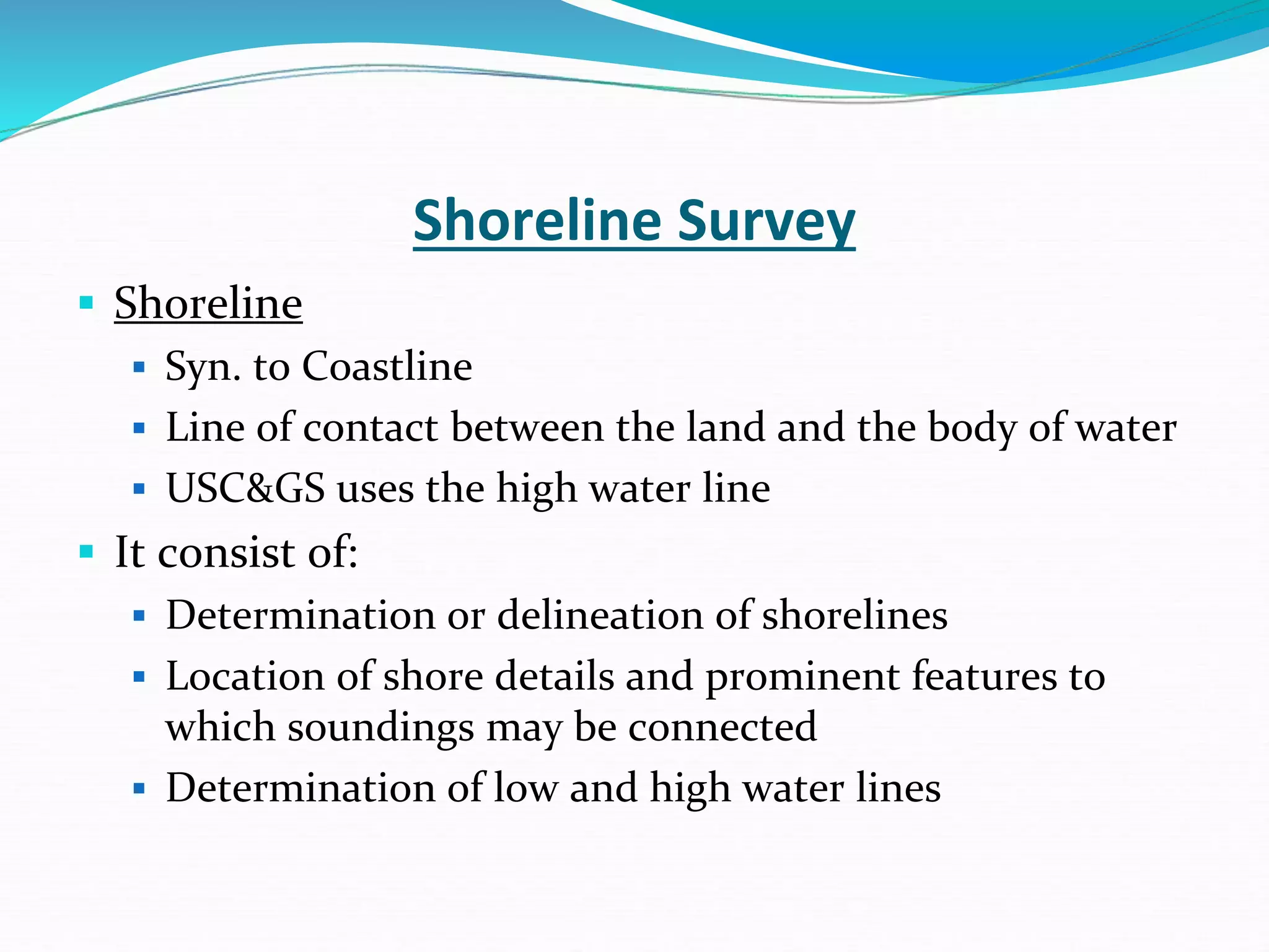 Shoreline Survey
 Shoreline
 Syn. to Coastline
 Line of contact between the land and the body of water
 USC&GS uses the high water line
 It consist of:
 Determination or delineation of shorelines
 Location of shore details and prominent features to
which soundings may be connected
 Determination of low and high water lines
 