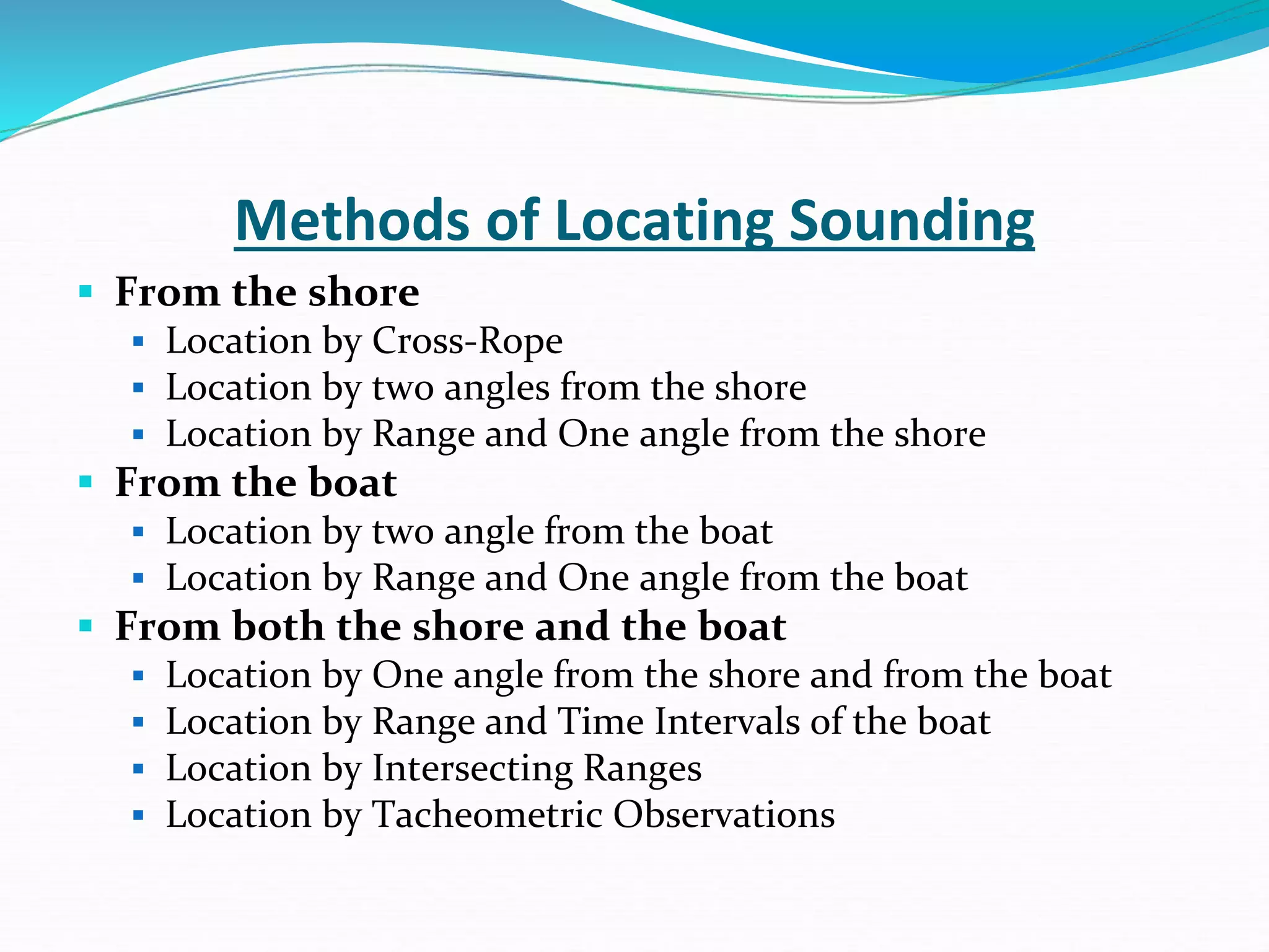 Methods of Locating Sounding
 From the shore
 Location by Cross-Rope
 Location by two angles from the shore
 Location by Range and One angle from the shore
 From the boat
 Location by two angle from the boat
 Location by Range and One angle from the boat
 From both the shore and the boat
 Location by One angle from the shore and from the boat
 Location by Range and Time Intervals of the boat
 Location by Intersecting Ranges
 Location by Tacheometric Observations
 