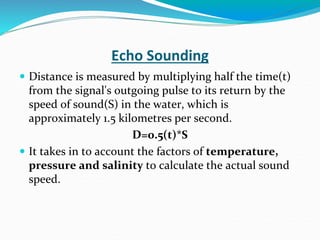 Echo Sounding
 Distance is measured by multiplying half the time(t)
from the signal's outgoing pulse to its return by the
speed of sound(S) in the water, which is
approximately 1.5 kilometres per second.
D=0.5(t)*S
 It takes in to account the factors of temperature,
pressure and salinity to calculate the actual sound
speed.
 