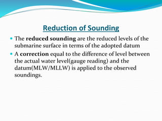 Reduction of Sounding
 The reduced sounding are the reduced levels of the
submarine surface in terms of the adopted datum
 A correction equal to the difference of level between
the actual water level(gauge reading) and the
datum(MLW/MLLW) is applied to the observed
soundings.
 