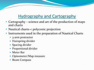 Hydrography and Cartography
 Cartography – science and art of the production of maps
and charts
 Nautical charts-< polyconic projection
 Instruments used in the preparation of Nautical Charts
 3-arm protractor
 Hairspring divider
 Spacing divider
 Proportional divider
 Meter Bar
 Opisometer/Map measure
 Beam Compass
 
