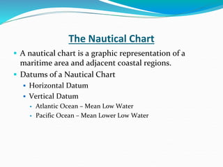 The Nautical Chart
 A nautical chart is a graphic representation of a
maritime area and adjacent coastal regions.
 Datums of a Nautical Chart
 Horizontal Datum
 Vertical Datum
 Atlantic Ocean – Mean Low Water
 Pacific Ocean – Mean Lower Low Water
 