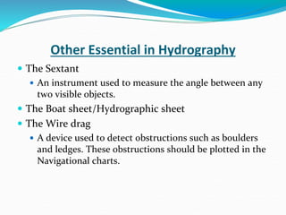 Other Essential in Hydrography
 The Sextant
 An instrument used to measure the angle between any
two visible objects.
 The Boat sheet/Hydrographic sheet
 The Wire drag
 A device used to detect obstructions such as boulders
and ledges. These obstructions should be plotted in the
Navigational charts.
 
