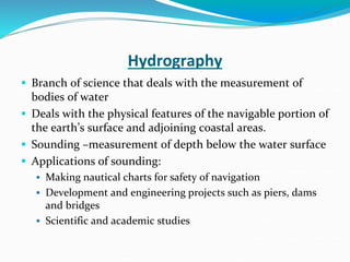 Hydrography
 Branch of science that deals with the measurement of
bodies of water
 Deals with the physical features of the navigable portion of
the earth’s surface and adjoining coastal areas.
 Sounding –measurement of depth below the water surface
 Applications of sounding:
 Making nautical charts for safety of navigation
 Development and engineering projects such as piers, dams
and bridges
 Scientific and academic studies
 