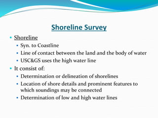 Shoreline Survey
 Shoreline
 Syn. to Coastline
 Line of contact between the land and the body of water
 USC&GS uses the high water line
 It consist of:
 Determination or delineation of shorelines
 Location of shore details and prominent features to
which soundings may be connected
 Determination of low and high water lines
 