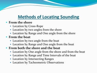 Methods of Locating Sounding
 From the shore
 Location by Cross-Rope
 Location by two angles from the shore
 Location by Range and One angle from the shore
 From the boat
 Location by two angle from the boat
 Location by Range and One angle from the boat
 From both the shore and the boat
 Location by One angle from the shore and from the boat
 Location by Range and Time Intervals of the boat
 Location by Intersecting Ranges
 Location by Tacheometric Observations
 