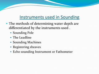 Instruments used in Sounding
 The methods of determining water depth are
differentiated by the instruments used .
 Sounding Pole
 The Leadline
 Sounding Machines
 Registering sheaves
 Echo sounding Instrument or Fathometer
 