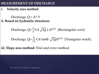 MEASUREMENT OF DISCHARGE
i. Velocity area method
Discharge, Q = A* V
ii. Based on hydraulic structures
Discharge, Q=
2
3
Cd 2𝑔 𝐿 𝐻3/2 (Rectangular weir)
Discharge, Q=
8
15
Cd 𝑡𝑎𝑛Ɵ 2𝑔𝐻5/3
(Triangular notch)
iii. Slope area method: Trial and error method
 