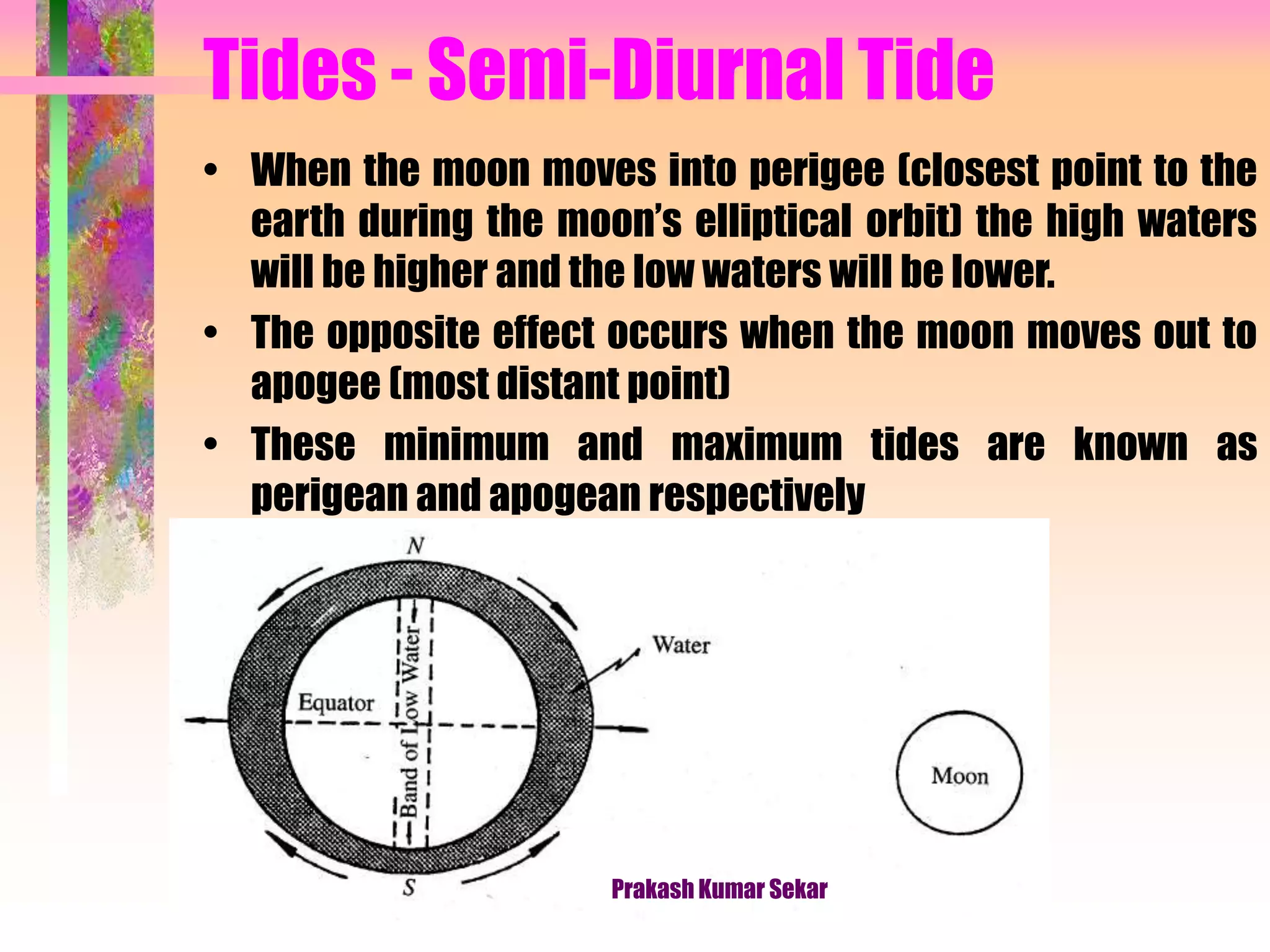 Tides - Semi-Diurnal Tide
• When the moon moves into perigee (closest point to the
earth during the moon’s elliptical orbit) the high waters
will be higher and the low waters will be lower.
• The opposite effect occurs when the moon moves out to
apogee (most distant point)
• These minimum and maximum tides are known as
perigean and apogean respectively
Prakash Kumar Sekar
 