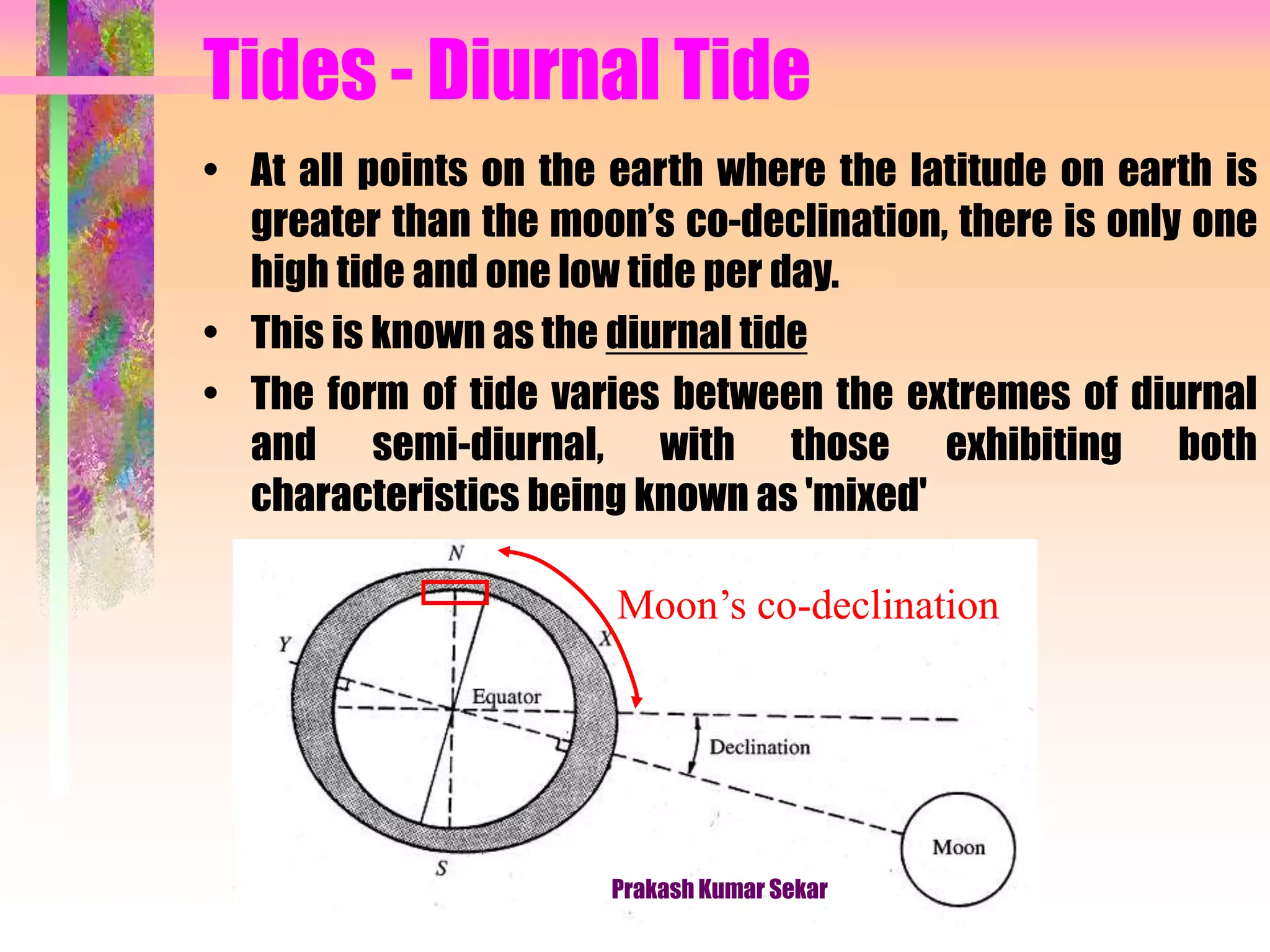Tides - Diurnal Tide
• At all points on the earth where the latitude on earth is
greater than the moon’s co-declination, there is only one
high tide and one low tide per day.
• This is known as the diurnal tide
• The form of tide varies between the extremes of diurnal
and semi-diurnal, with those exhibiting both
characteristics being known as 'mixed'
Moon’s co-declination
Prakash Kumar Sekar
 